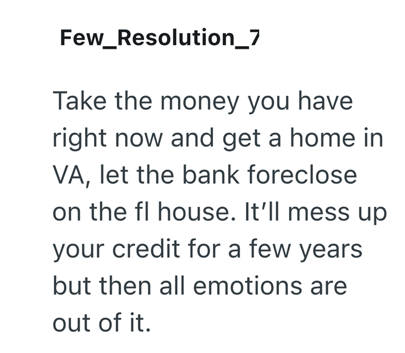 Few_Resolution_7 Take the money you have right now and get a home in VA, let the bank foreclose on the fl house. It'll mess up your credit for a few years. but then all emotions are out of it.