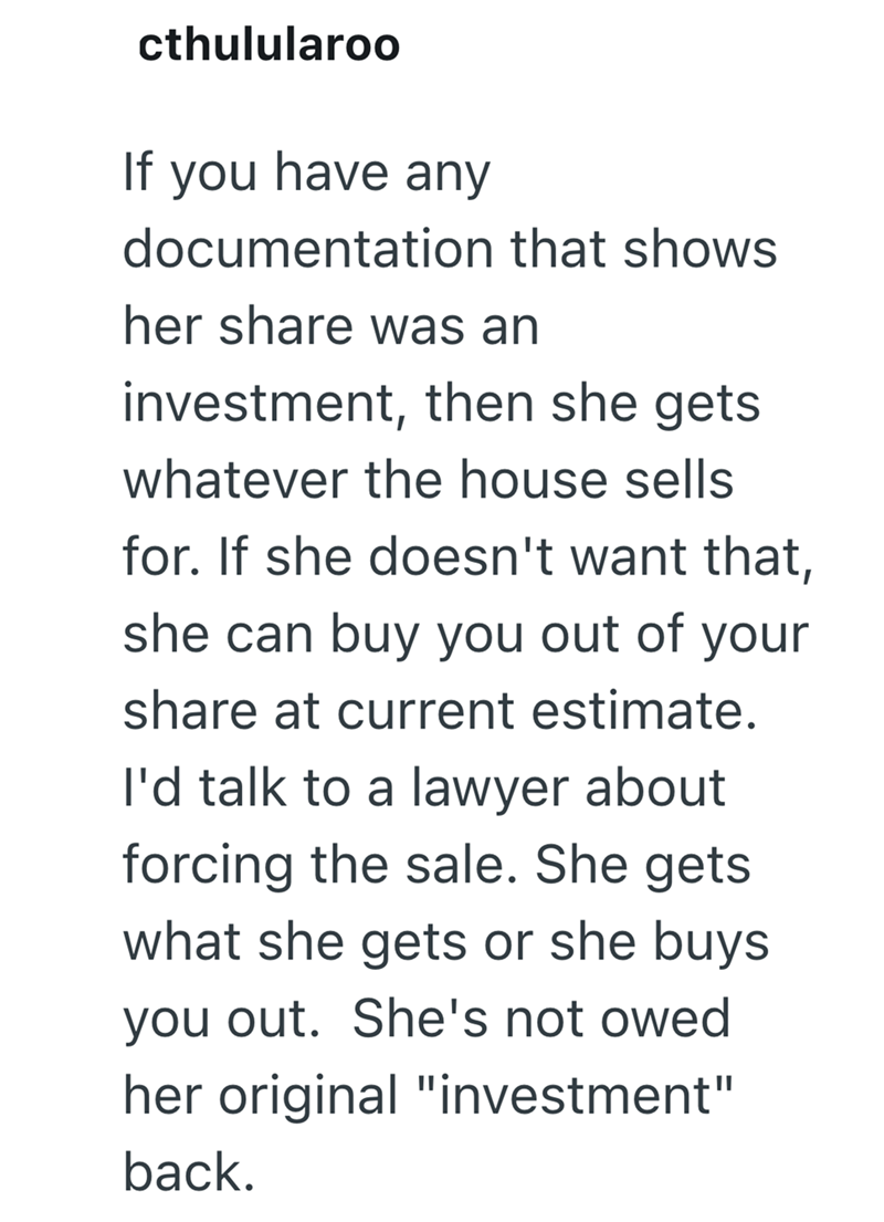 cthulularoo If you have any documentation that shows her share was an investment, then she gets whatever the house sells for. If she doesn't want that, she can buy you out of your share at current estimate. I'd talk to a lawyer about forcing the sale. She gets what she gets or she buys you out. She's not owed her original "investment" back.