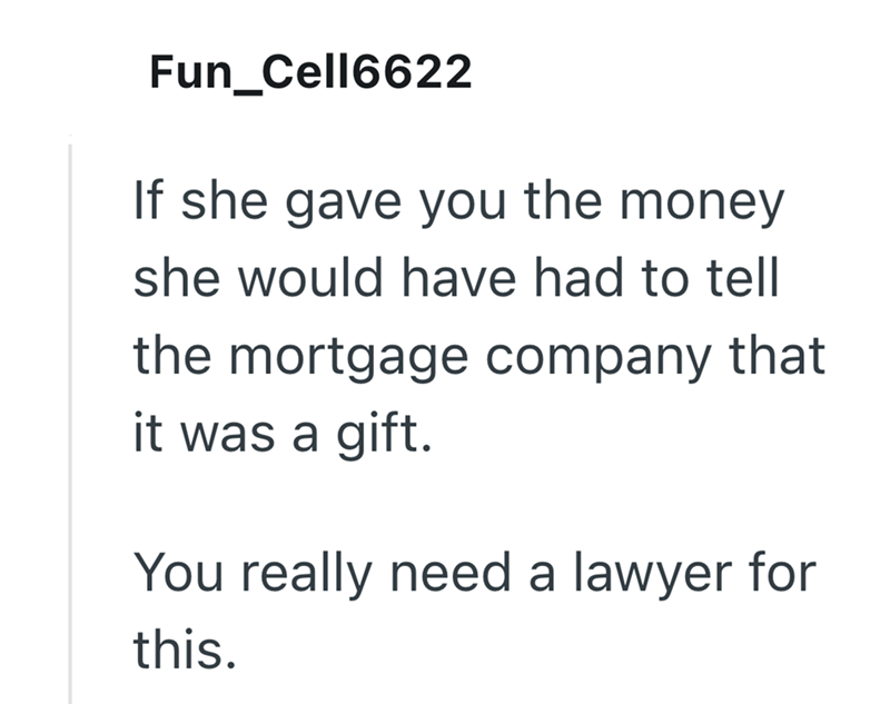 Fun_Cell6622 If she gave you the money she would have had to tell the mortgage company that it was a gift. You really need a lawyer for this.