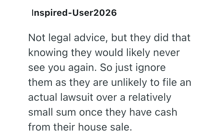 Inspired-User2026 Not legal advice, but they did that knowing they would likely never see you again. So just ignore them as they are unlikely to file an actual lawsuit over a relatively small sum once they have cash from their house sale.