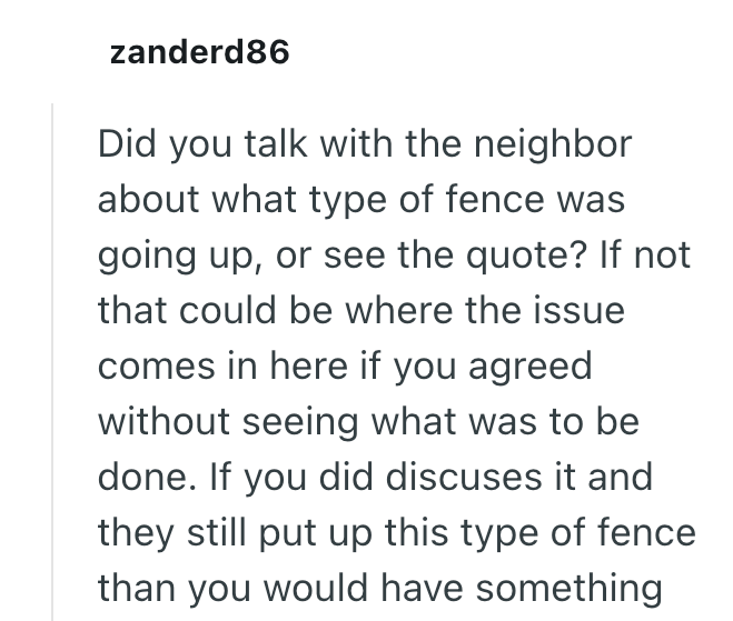 zanderd86 Did you talk with the neighbor about what type of fence was going up, or see the quote? If not that could be where the issue comes in here if you agreed without seeing what was to be done. If you did discuses it and they still put up this type of fence than you would have something