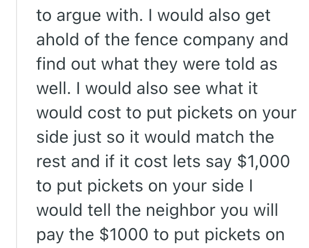 to argue with. I would also get ahold of the fence company and find out what they were told as well. I would also see what it would cost to put pickets on your side just so it would match the rest and if it cost lets say $1,000 to put pickets on your side I would tell the neighbor you will pay the $1000 to put pickets on