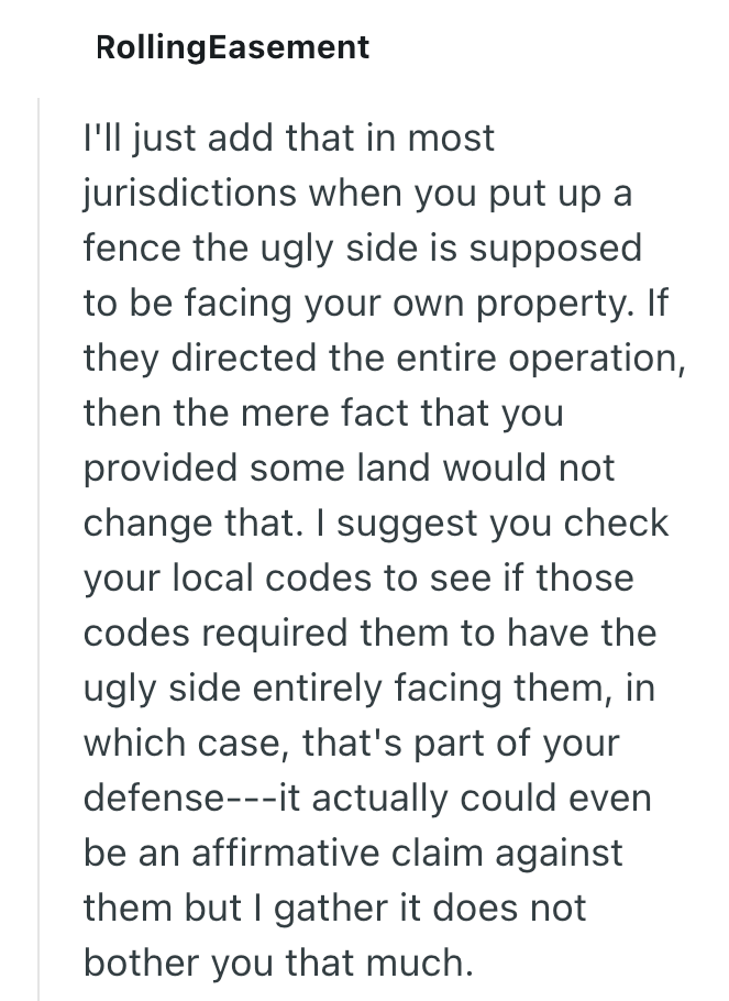 RollingEasement I'll just add that in most jurisdictions when you put up a fence the ugly side is supposed to be facing your own property. If they directed the entire operation, then the mere fact that you provided some land would not change that. I suggest you check your local codes to see if those codes required them to have the ugly side entirely facing them, in which case, that's part of your defense---it actually could even be an affirmative claim against them but I gather it does not bothe