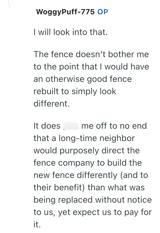 WoggyPuff-775 OP I will look into that. The fence doesn't bother me to the point that I would have an otherwise good fence rebuilt to simply look different. It does me off to no end that a long-time neighbor would purposely direct the fence company to build the new fence differently (and to their benefit) than what was being replaced without notice to us, yet expect us to pay for it.