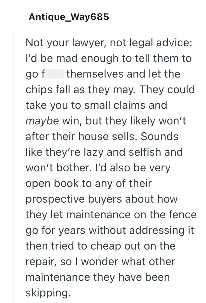 Antique_Way685 Not your lawyer, not legal advice: I'd be mad enough to tell them to go f themselves and let the chips fall as they may. They could take you to small claims and maybe win, but they likely won't after their house sells. Sounds like they're lazy and selfish and won't bother. I'd also be very open book to any of their prospective buyers about how they let maintenance on the fence go for years without addressing it then tried to cheap out on the repair, so I wonder what other maintena