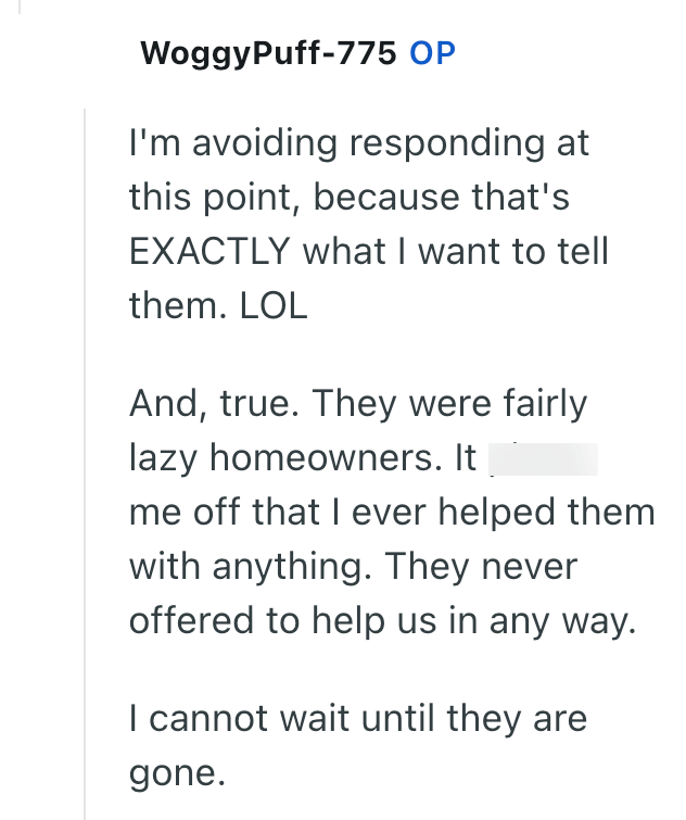 WoggyPuff-775 OP I'm avoiding responding at this point, because that's EXACTLY what I want to tell them. LOL And, true. They were fairly lazy homeowners. It me off that I ever helped them with anything. They never offered to help us in any way. I cannot wait until they are gone.
