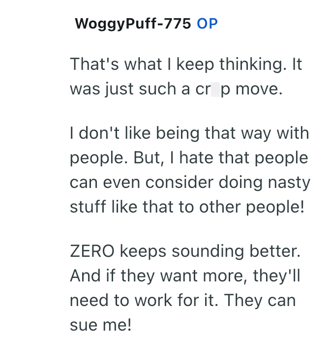 WoggyPuff-775 OP That's what I keep thinking. It was just such a cr p move. I don't like being that way with people. But, I hate that people can even consider doing nasty stuff like that to other people! ZERO keeps sounding better. And if they want more, they'll need to work for it. They can sue me!