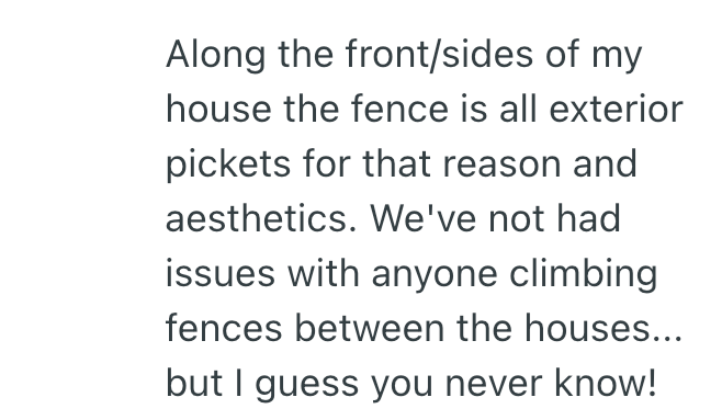 Along the front/sides of my house the fence is all exterior pickets for that reason and aesthetics. We've not had issues with anyone climbing fences between the houses... but I guess you never know!