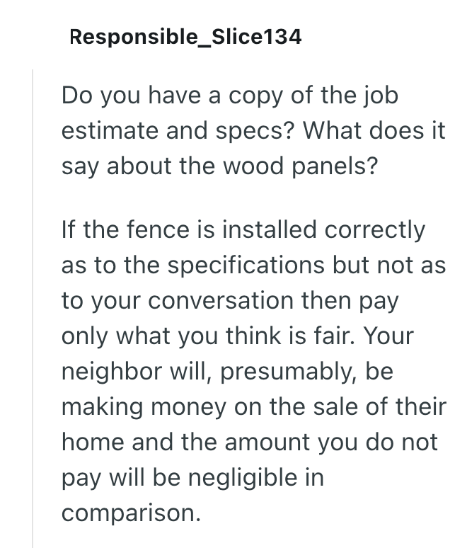 Responsible Slice134 Do you have a copy of the job estimate and specs? What does it say about the wood panels? If the fence is installed correctly as to the specifications but not as to your conversation then pay only what you think is fair. Your neighbor will, presumably, be making money on the sale of their home and the amount you do not pay will be negligible in comparison.