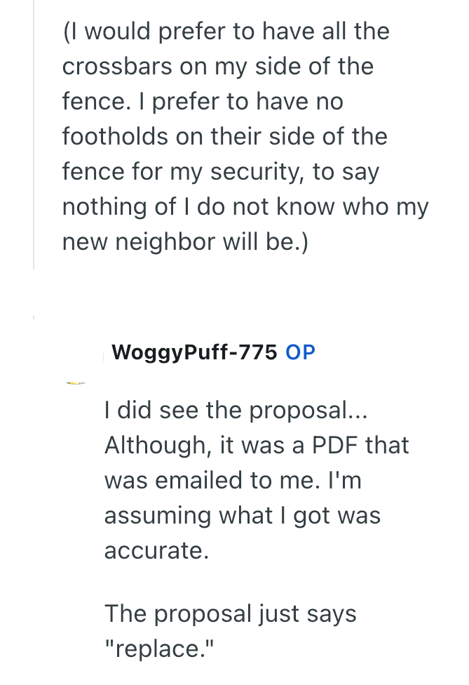 (I would prefer to have all the crossbars on my side of the fence. I prefer to have no footholds on their side of the fence for my security, to say nothing of I do not know who my new neighbor will be.) WoggyPuff-775 OP I did see the proposal... Although, it was a PDF that was emailed to me. I'm assuming what I got was accurate. The proposal just says "replace."