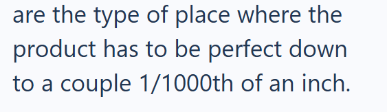 are the type of place where the product has to be perfect down to a couple 1/1000th of an inch.