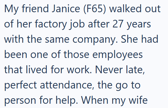 My friend Janice (F65) walked out of her factory job after 27 years with the same company. She had been one of those employees that lived for work. Never late, perfect attendance, the go to person for help. When my wife