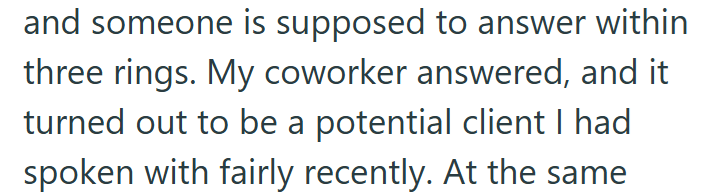 and someone is supposed to answer within three rings. My coworker answered, and it turned out to be a potential client I had spoken with fairly recently. At the same