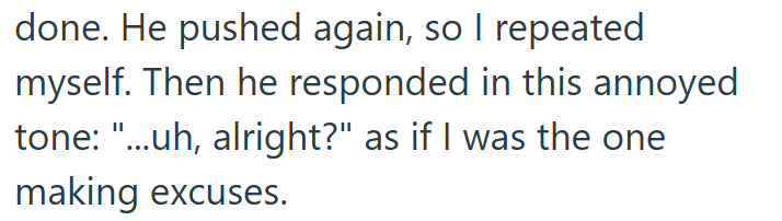 done. He pushed again, so I repeated myself. Then he responded in this annoyed tone: "...uh, alright?" as if I was the one making excuses.