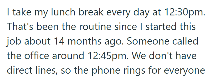 I take my lunch break every day at 12:30pm. That's been the routine since I started this job about 14 months ago. Someone called the office around 12:45pm. We don't have direct lines, so the phone rings for everyone