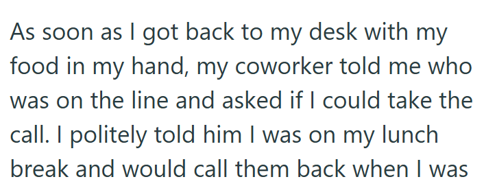 As soon as I got back to my desk with my food in my hand, my coworker told me who was on the line and asked if I could take the call. I politely told him I was on my lunch break and would call them back when I was