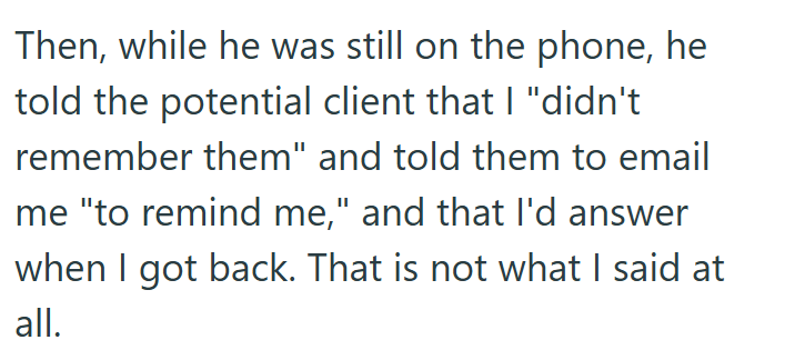 Then, while he was still on the phone, he told the potential client that I "didn't remember them" and told them to email me "to remind me," and that I'd answer when I got back. That is not what I said at all.