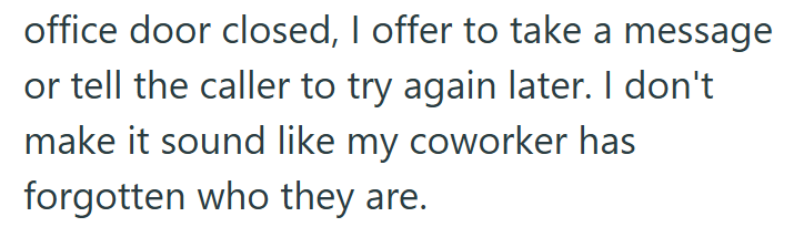 office door closed, I offer to take a message or tell the caller to try again later. I don't make it sound like my coworker has forgotten who they are.