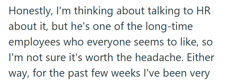 Honestly, I'm thinking about talking to HR about it, but he's one of the long-time employees who everyone seems to like, so I'm not sure it's worth the headache. Either way, for the past few weeks I've been very