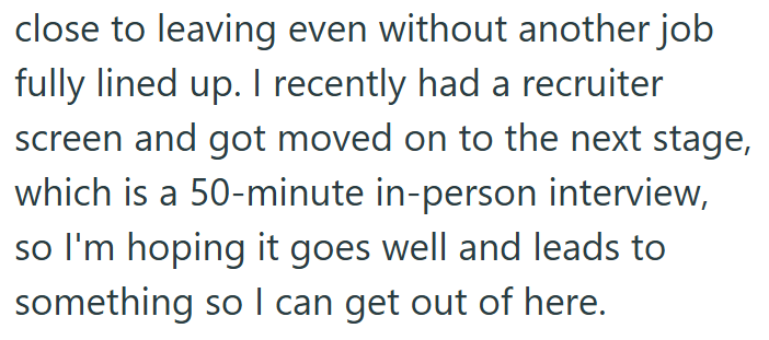 close to leaving even without another job fully lined up. I recently had a recruiter screen and got moved on to the next stage, which is a 50-minute in-person interview, so I'm hoping it goes well and leads to something so I can get out of here.