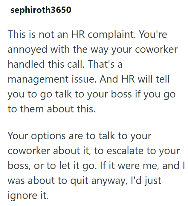 sephiroth3650 This is not an HR complaint. You're annoyed with the way your coworker handled this call. That's a management issue. And HR will tell you to go talk to your boss if you go to them about this. Your options are to talk to your coworker about it, to escalate to your boss, or to let it go. If it were me, and I was about to quit anyway, I'd just ignore it.