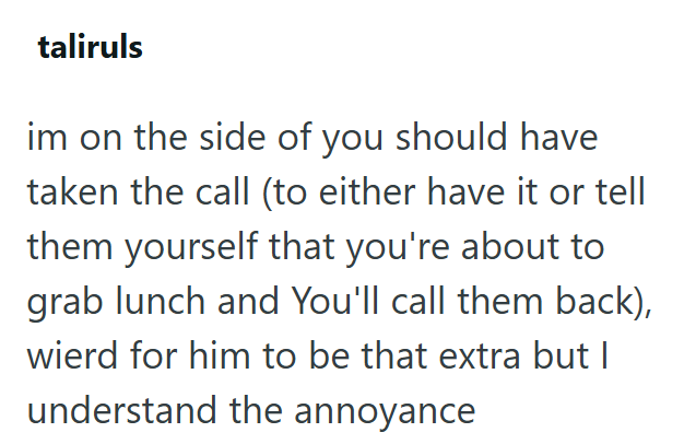 taliruls im on the side of you should have taken the call (to either have it or tell them yourself that you're about to grab lunch and You'll call them back), wierd for him to be that extra but I understand the annoyance