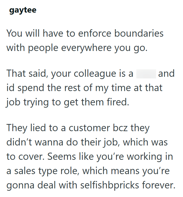 gaytee You will have to enforce boundaries with people everywhere you go. That said, your colleague is a and id spend the rest of my time at that job trying to get them fired. They lied to a customer bcz they didn't wanna do their job, which was to cover. Seems like you're working in a sales type role, which means you're gonna deal with selfishbpricks forever.