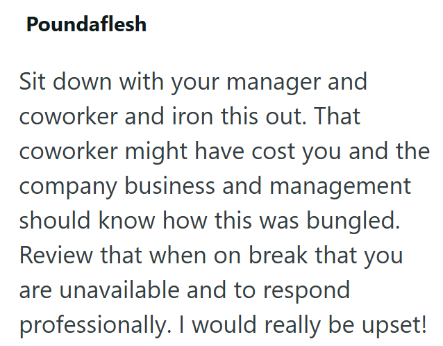 Poundaflesh Sit down with your manager and coworker and iron this out. That coworker might have cost you and the company business and management should know how this was bungled. Review that when on break that you are unavailable and to respond professionally. I would really be upset!