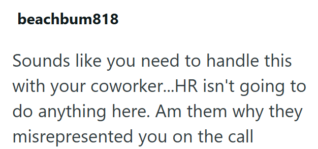 beachbum818 Sounds like you need to handle this with your coworker...HR isn't going to do anything here. Am them why they misrepresented you on the call
