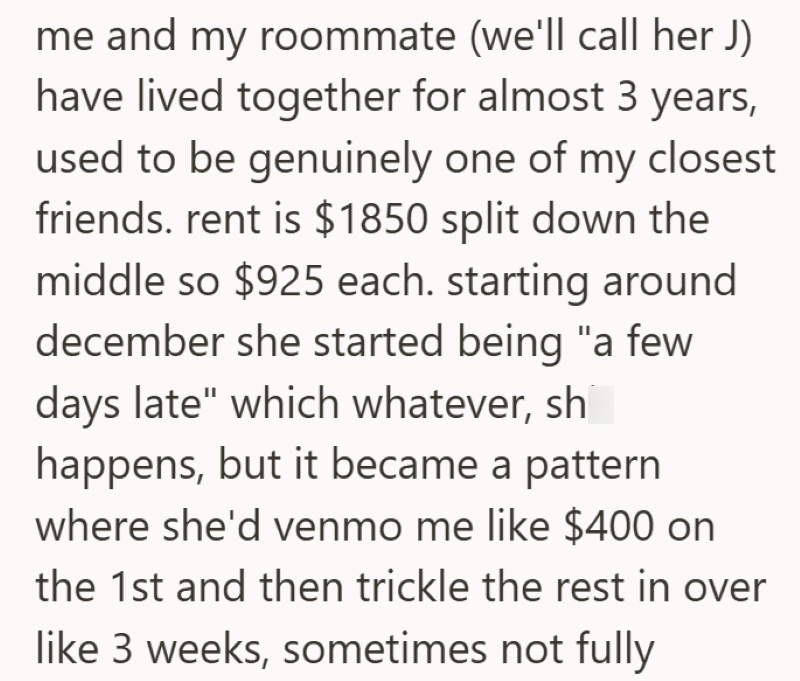 me and my roommate (we'll call her J) have lived together for almost 3 years, used to be genuinely one of my closest friends. rent is $1850 split down the middle so $925 each. starting around december she started being "a few days late" which whatever, sh happens, but it became a pattern where she'd venmo me like $400 on the 1st and then trickle the rest in over like 3 weeks, sometimes not fully