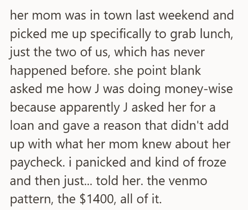 her mom was in town last weekend and picked me up specifically to grab lunch, just the two of us, which has never happened before. she point blank asked me how J was doing money-wise because apparently J asked her for a loan and gave a reason that didn't add up with what her mom knew about her paycheck. i panicked and kind of froze and then just... told her. the venmo pattern, the $1400, all of it.