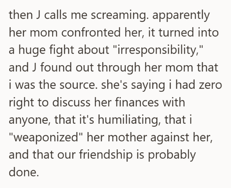 then J calls me screaming. apparently her mom confronted her, it turned into a huge fight about "irresponsibility," and J found out through her mom that i was the source. she's saying i had zero right to discuss her finances with anyone, that it's humiliating, that i "weaponized" her mother against her, and that our friendship is probably done.