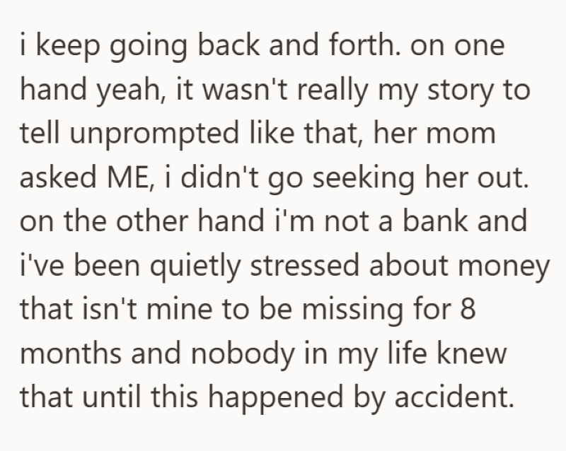 i keep going back and forth. on one hand yeah, it wasn't really my story to tell unprompted like that, her mom asked ME, i didn't go seeking her out. on the other hand i'm not a bank and i've been quietly stressed about money that isn't mine to be missing for 8 months and nobody in my life knew that until this happened by accident.
