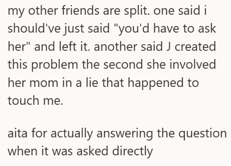 my other friends are split. one said i should've just said "you'd have to ask her" and left it. another said J created this problem the second she involved her mom in a lie that happened to touch me. aita for actually answering the question when it was asked directly