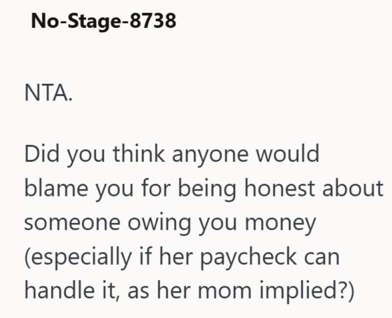 No-Stage-8738 NTA. Did you think anyone would blame you for being honest about someone owing you money (especially if her paycheck can handle it, as her mom implied?)