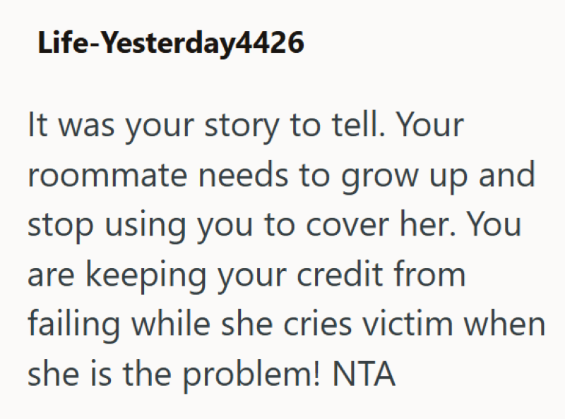 Life-Yesterday4426 It was your story to tell. Your roommate needs to grow up and stop using you to cover her. You are keeping your credit from failing while she cries victim when she is the problem! NTA
