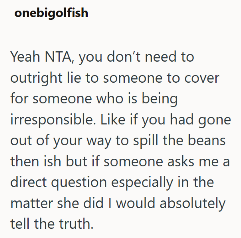 onebigolfish Yeah NTA, you don't need to outright lie to someone to cover for someone who is being irresponsible. Like if you had gone out of your way to spill the beans then ish but if someone asks me a direct question especially in the matter she did I would absolutely tell the truth.