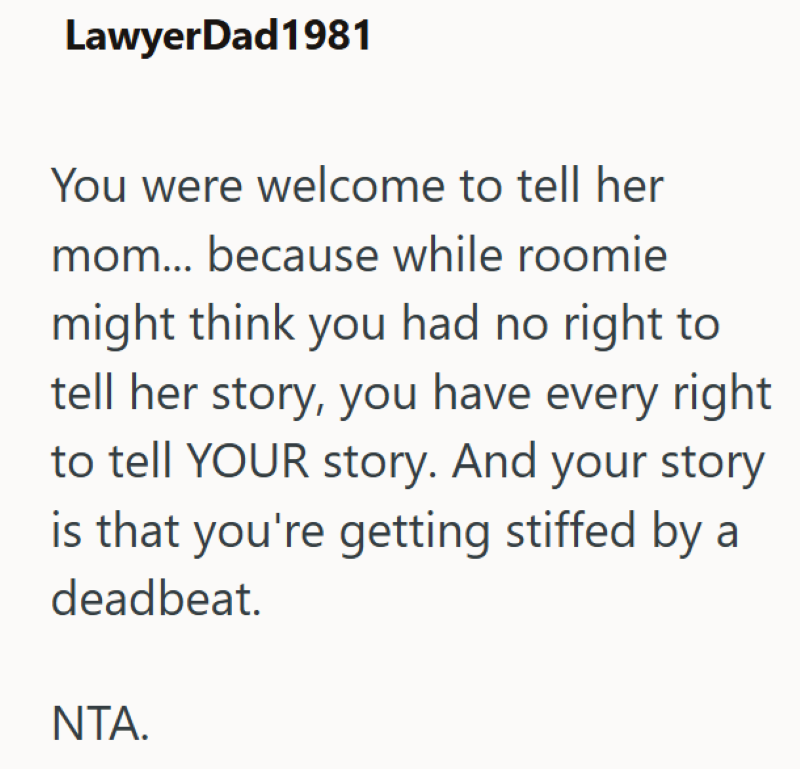 LawyerDad1981 You were welcome to tell her mom... because while roomie might think you had no right to tell her story, you have every right to tell YOUR story. And your story is that you're getting stiffed by a deadbeat. NTA.