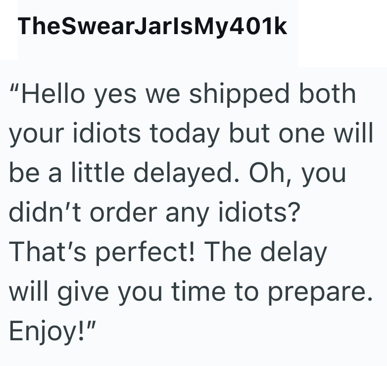 TheSwearJarlsMy401k "Hello yes we shipped both your idiots today but one will be a little delayed. Oh, you didn't order any idiots? That's perfect! The delay will give you time to prepare. Enjoy!"