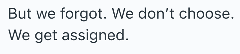 But we forgot. We don't choose. We get assigned.