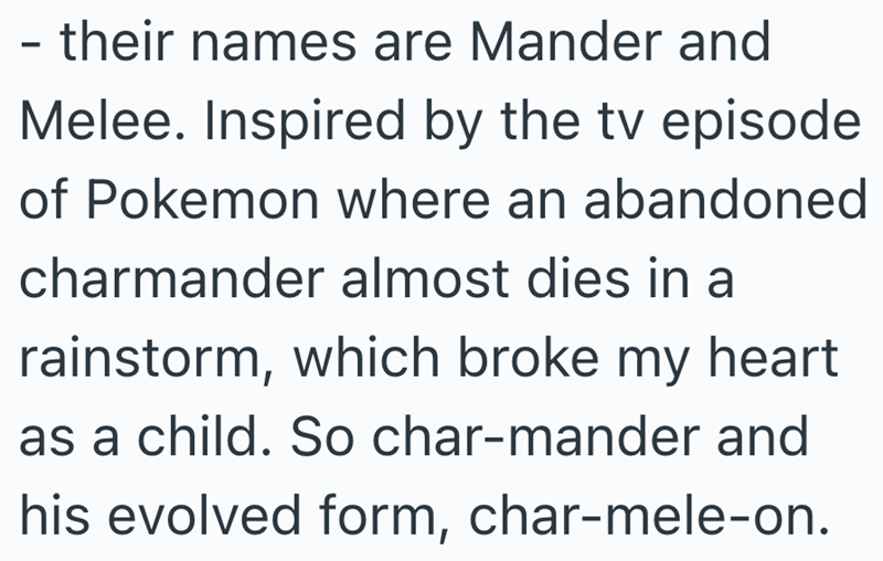 - their names are Mander and Melee. Inspired by the tv episode of Pokemon where an abandoned charmander almost dies in a rainstorm, which broke my heart as a child. So char-mander and his evolved form, char-mele-on.