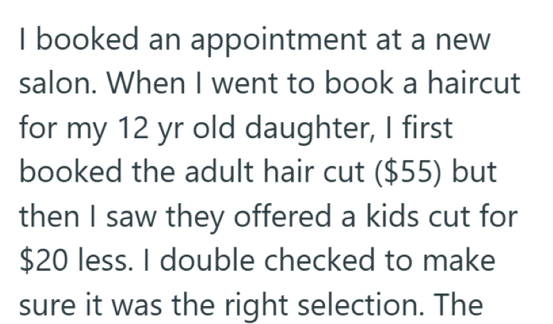 I booked an appointment at a new salon. When I went to book a haircut for my 12 yr old daughter, I first booked the adult hair cut ($55) but then I saw they offered a kids cut for $20 less. I double checked to make sure it was the right selection. The