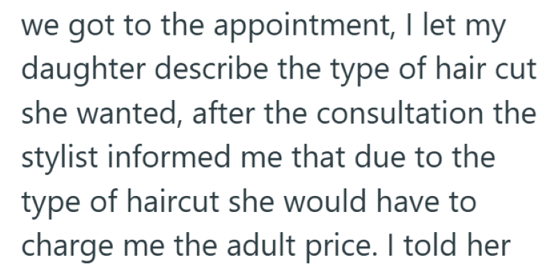 we got to the appointment, I let my daughter describe the type of hair cut she wanted, after the consultation the stylist informed me that due to the type of haircut she would have to charge me the adult price. I told her