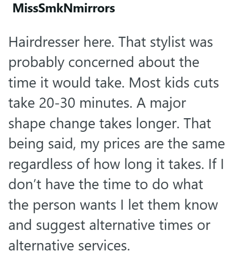 MissSmkNmirrors Hairdresser here. That stylist was probably concerned about the time it would take. Most kids cuts take 20-30 minutes. A major shape change takes longer. That being said, my prices are the same regardless of how long it takes. If I don't have the time to do what the person wants I let them know and suggest alternative times or alternative services.