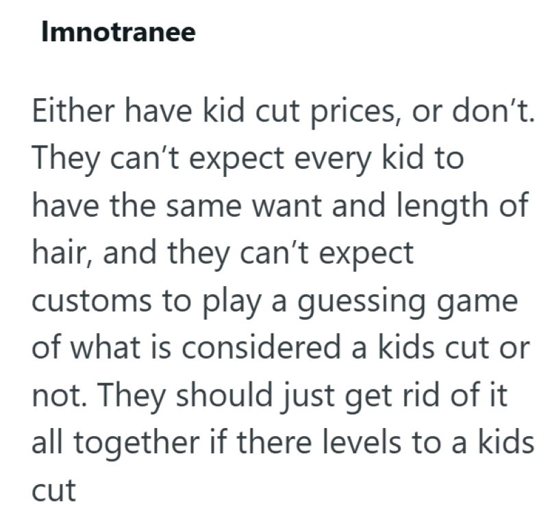 Imnotranee Either have kid cut prices, or don't. They can't expect every kid to have the same want and length of hair, and they can't expect customs to play a guessing game of what is considered a kids cut or not. They should just get rid of it all together if there levels to a kids cut
