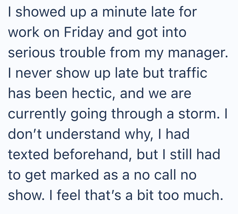 I showed up a minute late for work on Friday and got into serious trouble from my manager. I never show up late but traffic has been hectic, and we are currently going through a storm. I don't understand why, I had texted beforehand, but I still had to get marked as a no call no show. I feel that's a bit too much.
