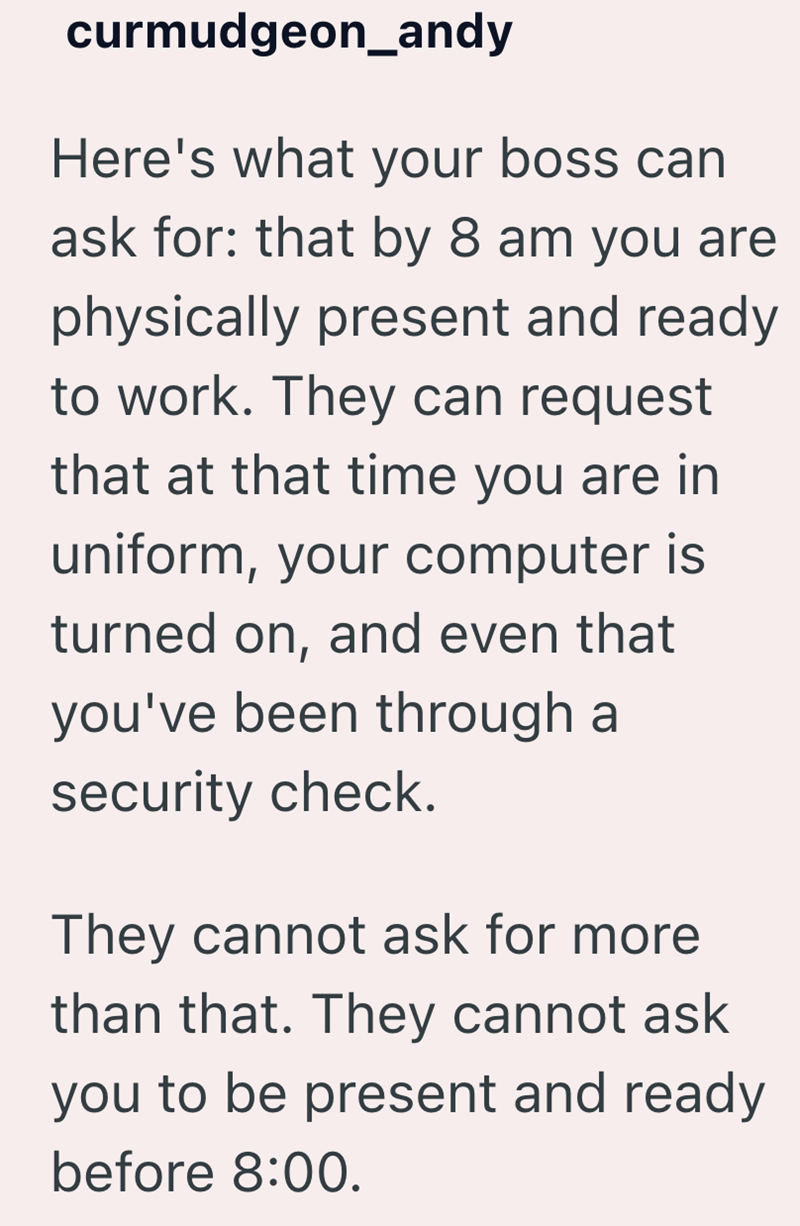 curmudgeon_andy Here's what your boss can ask for: that by 8 am you are physically present and ready to work. They can request that at that time you are in uniform, your computer is turned on, and even that you've been through a security check. They cannot ask for more than that. They cannot ask you to be present and ready before 8:00.