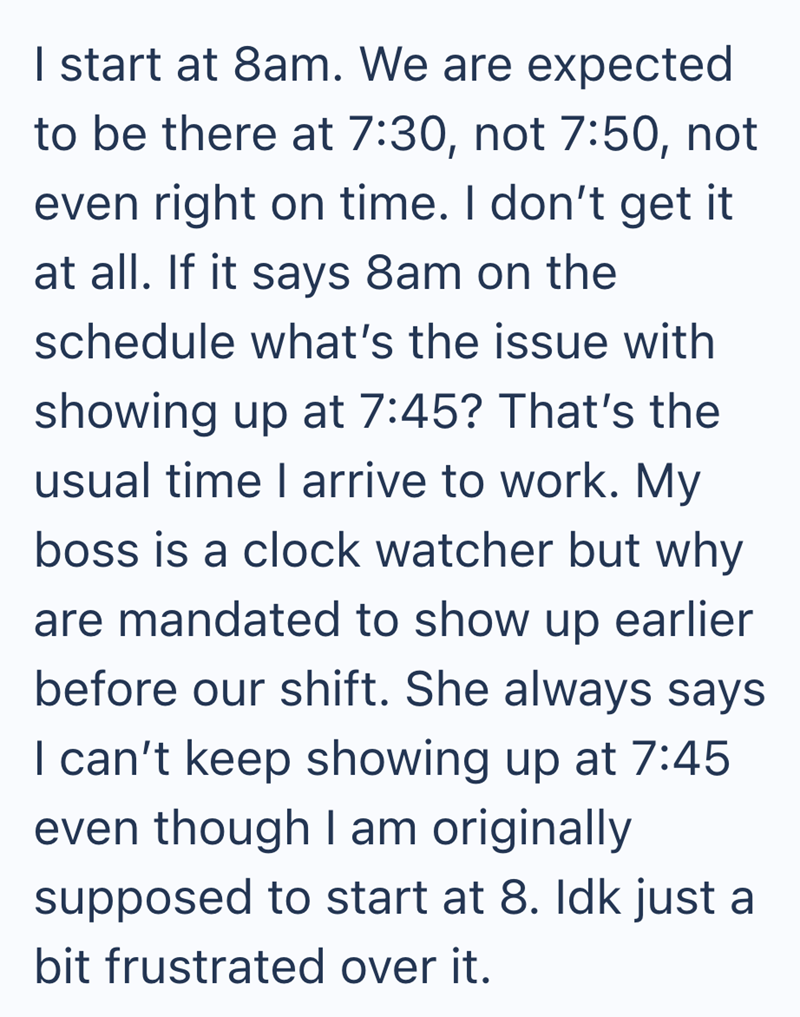 I start at 8am. We are expected to be there at 7:30, not 7:50, not even right on time. I don't get it at all. If it says 8am on the schedule what's the issue with showing up at 7:45? That's the usual time I arrive to work. My boss is a clock watcher but why are mandated to show up earlier before our shift. She always says I can't keep showing up at 7:45 even though I am originally supposed to start at 8. Idk just a bit frustrated over it.
