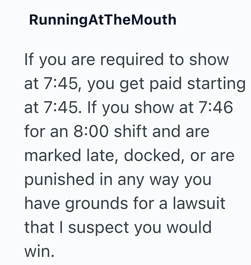 RunningAtTheMouth If you are required to show at 7:45, you get paid starting at 7:45. If you show at 7:46 for an 8:00 shift and are marked late, docked, or are punished in any way you have grounds for a lawsuit that I suspect you would win.