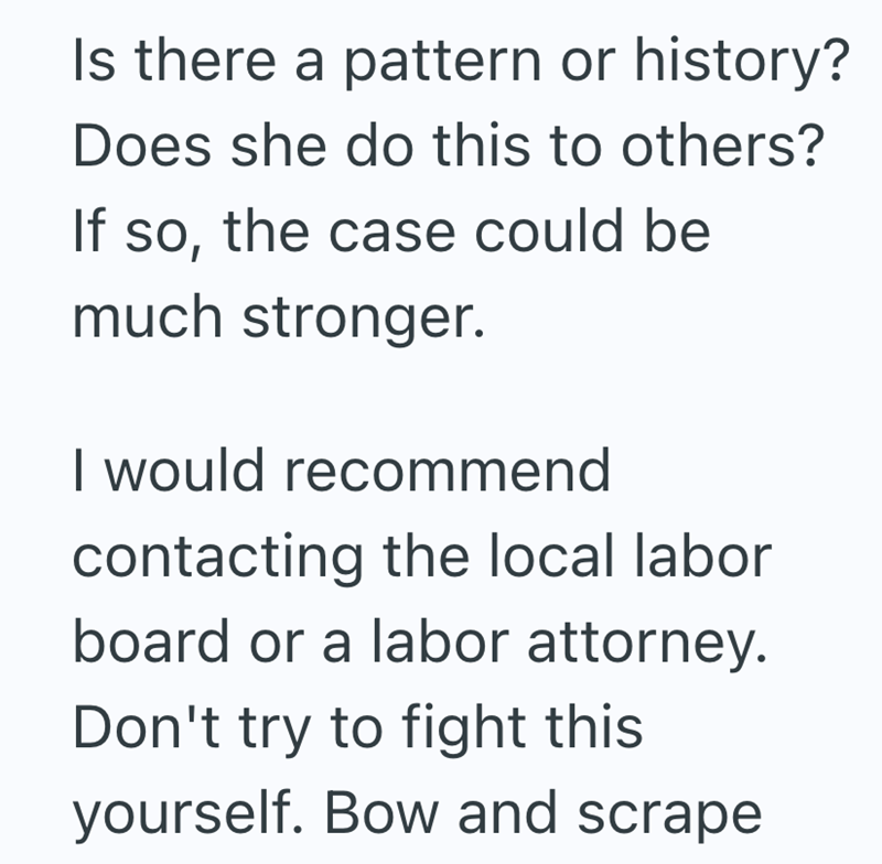 Is there a pattern or history? Does she do this to others? If so, the case could be much stronger. I would recommend contacting the local labor board or a labor attorney. Don't try to fight this yourself. Bow and scrape